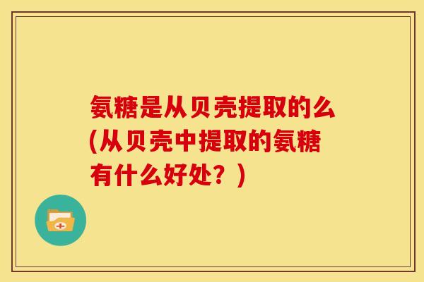 氨糖是从贝壳提取的么(从贝壳中提取的氨糖有什么好处？)
