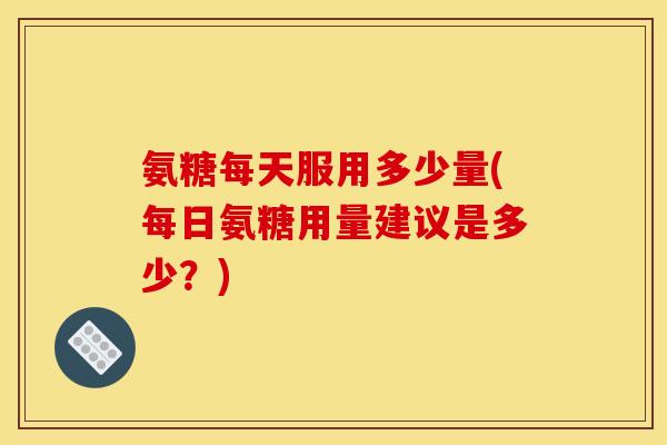 氨糖每天服用多少量(每日氨糖用量建议是多少？)