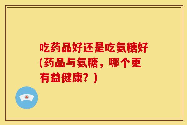 吃药品好还是吃氨糖好(药品与氨糖，哪个更有益健康？)-第1张图片-关节骑士