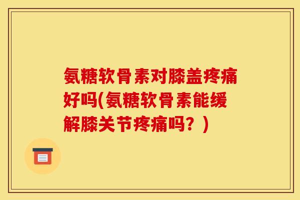 氨糖软骨素对膝盖疼痛好吗(氨糖软骨素能缓解膝关节疼痛吗？)