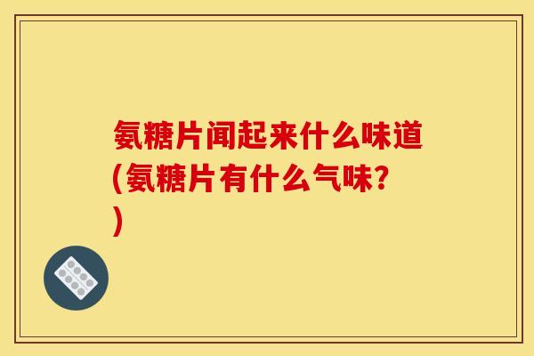 氨糖片闻起来什么味道(氨糖片有什么气味？)