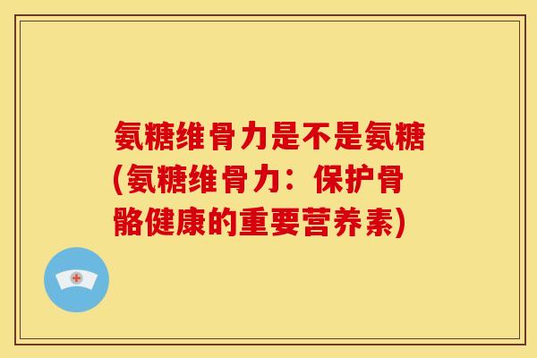 氨糖维骨力是不是氨糖(氨糖维骨力：保护骨骼健康的重要营养素)
