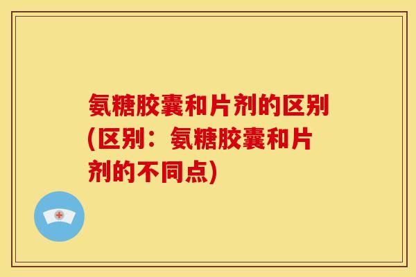氨糖胶囊和片剂的区别(区别：氨糖胶囊和片剂的不同点)