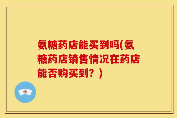 氨糖药店能买到吗(氨糖药店销售情况在药店能否购买到？)