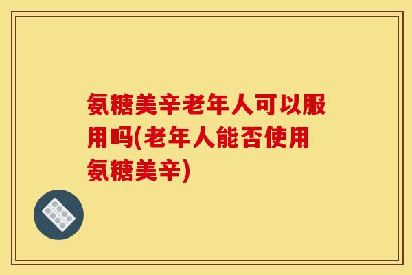 氨糖美辛老年人可以服用吗(老年人能否使用氨糖美辛)