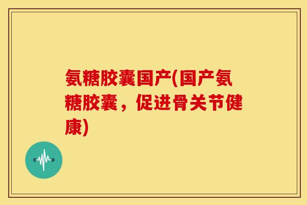 氨糖胶囊国产(国产氨糖胶囊，促进骨关节健康)