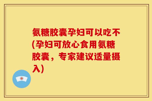 氨糖胶囊孕妇可以吃不(孕妇可放心食用氨糖胶囊，专家建议适量摄入)