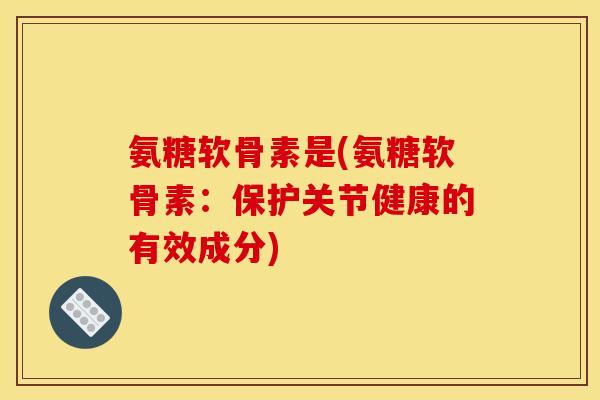 氨糖软骨素是(氨糖软骨素：保护关节健康的有效成分)