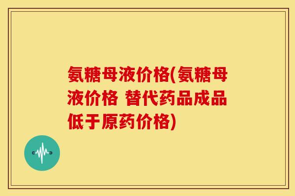 氨糖母液价格(氨糖母液价格 替代药品成品低于原药价格)