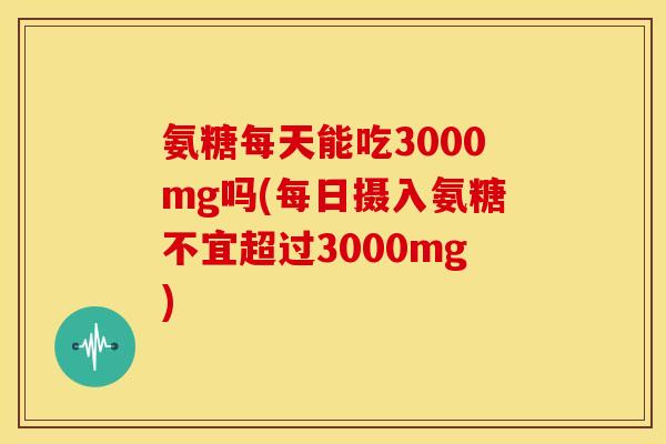 氨糖每天能吃3000mg吗(每日摄入氨糖不宜超过3000mg)