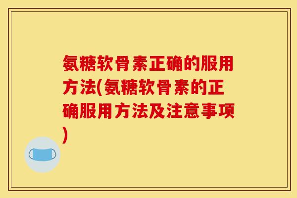 氨糖软骨素正确的服用方法(氨糖软骨素的正确服用方法及注意事项)