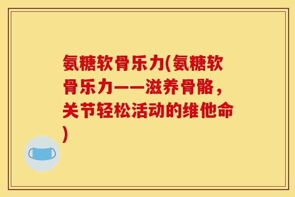 氨糖软骨乐力(氨糖软骨乐力——滋养骨骼，关节轻松活动的维他命)