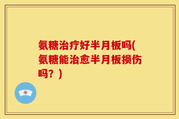 氨糖治疗好半月板吗(氨糖能治愈半月板损伤吗？)