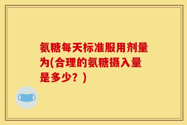 氨糖每天标准服用剂量为(合理的氨糖摄入量是多少？)