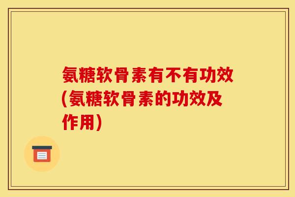 氨糖软骨素有不有功效(氨糖软骨素的功效及作用)
