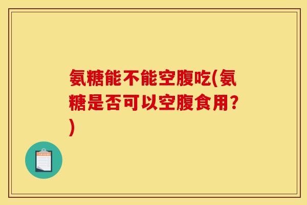 氨糖能不能空腹吃(氨糖是否可以空腹食用？)-第1张图片-关节骑士