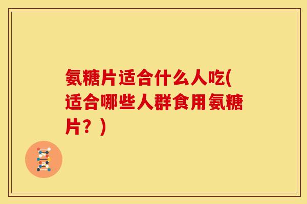 氨糖片适合什么人吃(适合哪些人群食用氨糖片？)