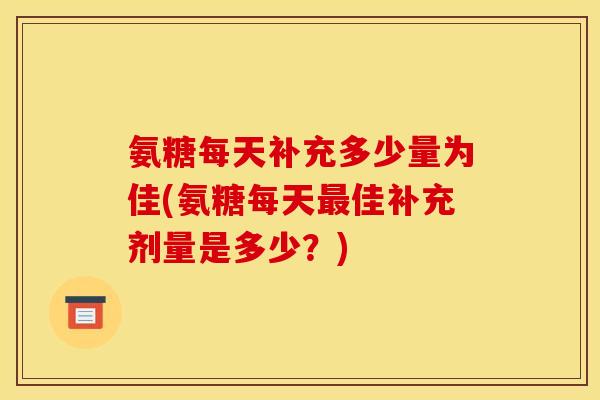 氨糖每天补充多少量为佳(氨糖每天最佳补充剂量是多少？)