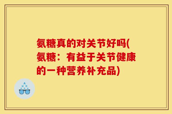 氨糖真的对关节好吗(氨糖：有益于关节健康的一种营养补充品)
