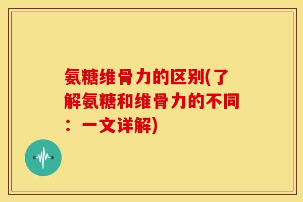 氨糖维骨力的区别(了解氨糖和维骨力的不同：一文详解)