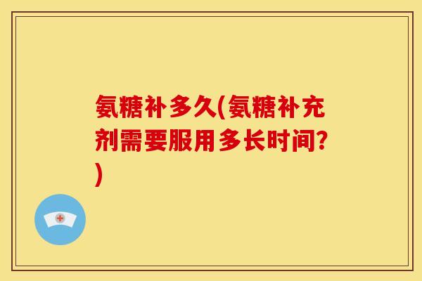 氨糖补多久(氨糖补充剂需要服用多长时间？)
