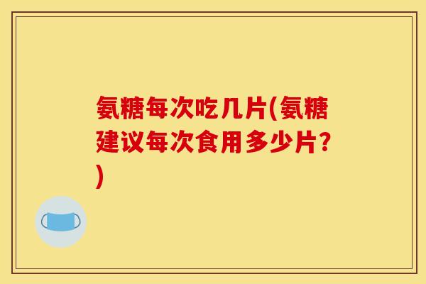 氨糖每次吃几片(氨糖建议每次食用多少片？)