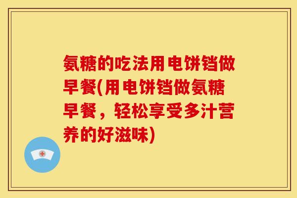 氨糖的吃法用电饼铛做早餐(用电饼铛做氨糖早餐，轻松享受多汁营养的好滋味)
