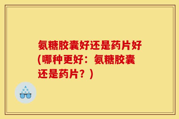 氨糖胶囊好还是药片好(哪种更好：氨糖胶囊还是药片？)