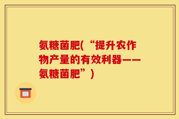 氨糖菌肥(“提升农作物产量的有效利器——氨糖菌肥”)