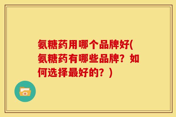 氨糖药用哪个品牌好(氨糖药有哪些品牌？如何选择最好的？)