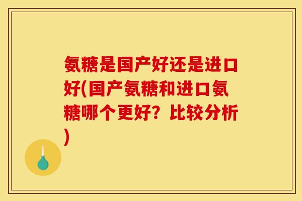 氨糖是国产好还是进口好(国产氨糖和进口氨糖哪个更好？比较分析)