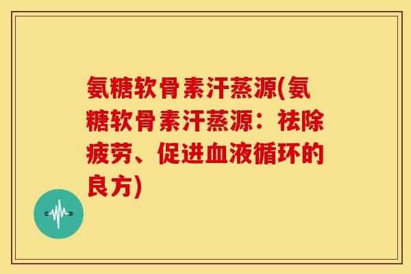 氨糖软骨素汗蒸源(氨糖软骨素汗蒸源：祛除疲劳、促进血液循环的良方)