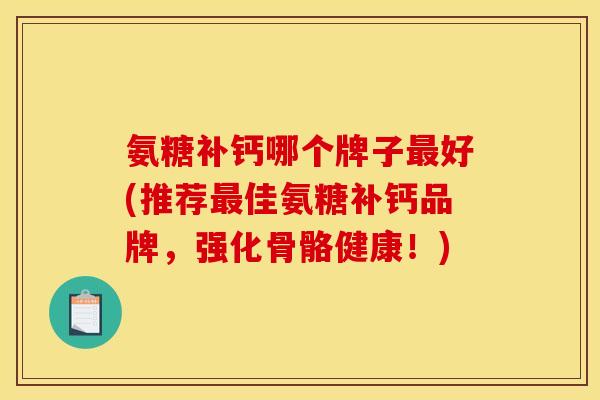 氨糖补钙哪个牌子最好(推荐最佳氨糖补钙品牌，强化骨骼健康！)