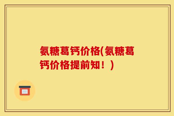 氨糖葛钙价格(氨糖葛钙价格提前知！)