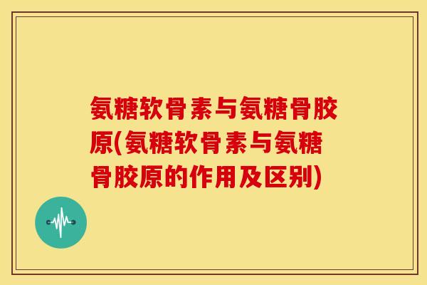 氨糖软骨素与氨糖骨胶原(氨糖软骨素与氨糖骨胶原的作用及区别)