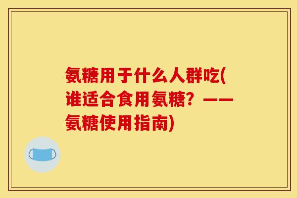 氨糖用于什么人群吃(谁适合食用氨糖？——氨糖使用指南)