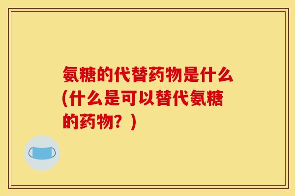 氨糖的代替药物是什么(什么是可以替代氨糖的药物？)