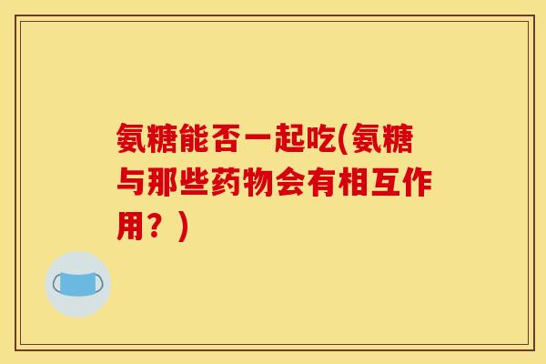 氨糖能否一起吃(氨糖与那些药物会有相互作用?)-第1张图片-关节骑士 氨糖能否一起吃(氨糖与那些药物会有相互作用?)-第1张图片-关节骑士