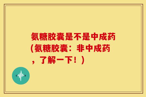 氨糖胶囊是不是中成药(氨糖胶囊：非中成药，了解一下！)