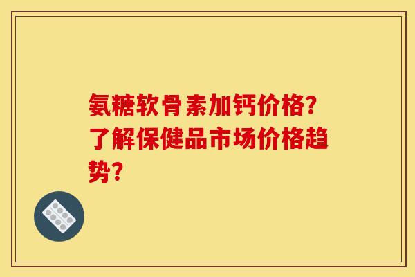 氨糖软骨素加钙价格？了解保健品市场价格趋势？