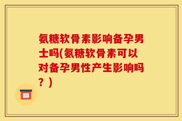 氨糖软骨素影响备孕男士吗(氨糖软骨素可以对备孕男性产生影响吗？)