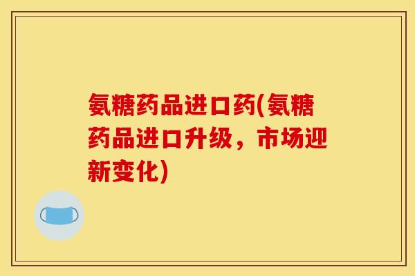 氨糖药品进口药(氨糖药品进口升级，市场迎新变化)