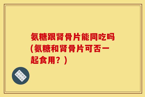 氨糖跟肾骨片能同吃吗(氨糖和肾骨片可否一起食用？)