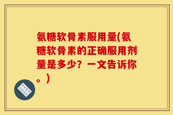 氨糖软骨素服用量(氨糖软骨素的正确服用剂量是多少？一文告诉你。)