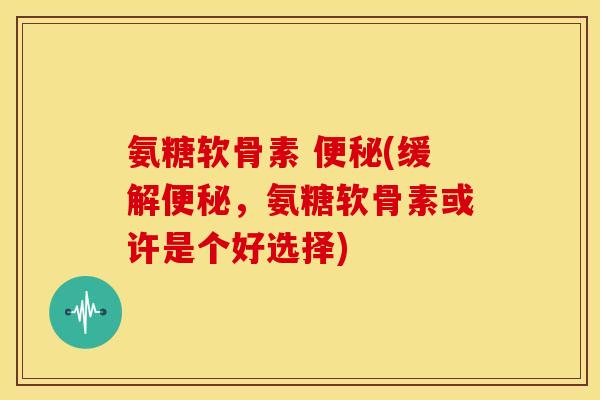 氨糖软骨素 便秘(缓解便秘，氨糖软骨素或许是个好选择)