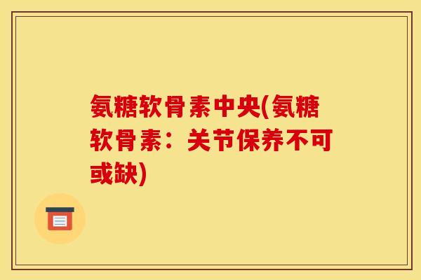 氨糖软骨素中央(氨糖软骨素：关节保养不可或缺)