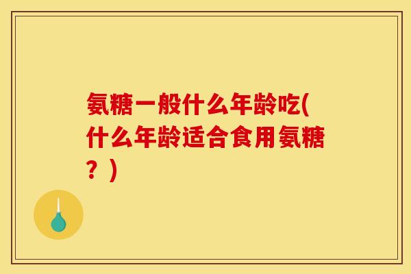 氨糖一般什么年龄吃(什么年龄适合食用氨糖？)