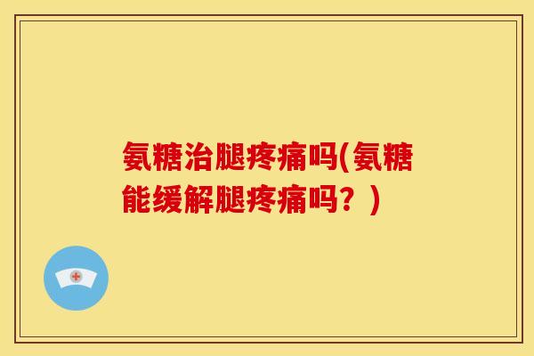 氨糖治腿疼痛吗(氨糖能缓解腿疼痛吗？)