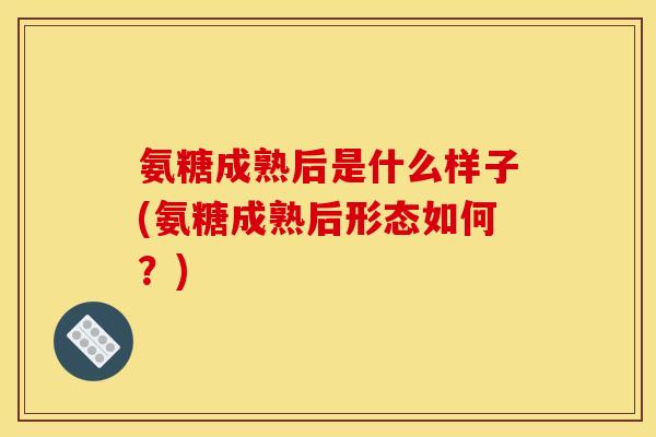 氨糖成熟后是什么样子(氨糖成熟后形态如何？)