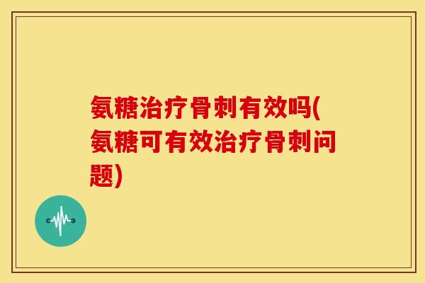氨糖治疗骨刺有效吗(氨糖可有效治疗骨刺问题)